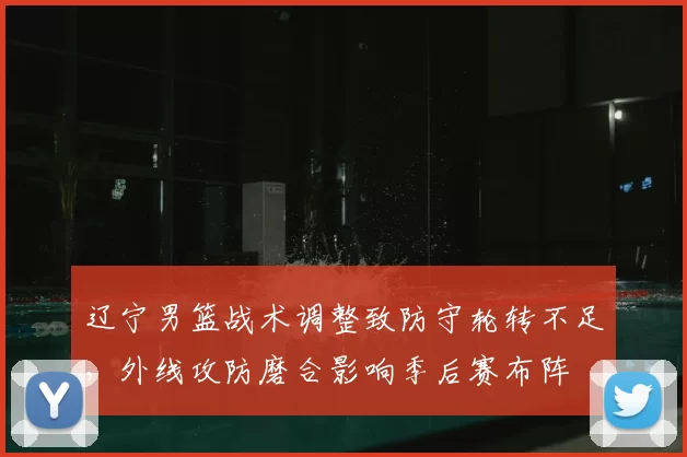辽宁男篮战术调整致防守轮转不足，外线攻防磨合影响季后赛布阵
