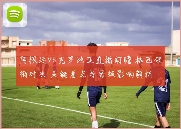 阿根廷vs克罗地亚直播前瞻 梅西领衔对决 关键看点与晋级影响解析