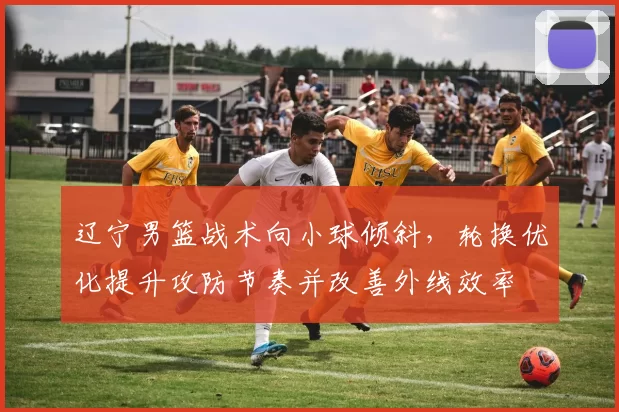 辽宁男篮战术向小球倾斜，轮换优化提升攻防节奏并改善外线效率