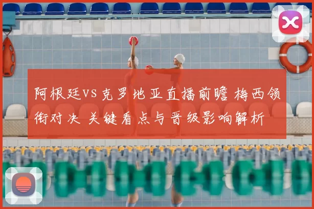 阿根廷vs克罗地亚直播前瞻 梅西领衔对决 关键看点与晋级影响解析