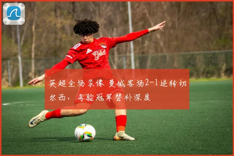 英超全场录像 曼城客场2-1逆转切尔西,考验冠军替补深度