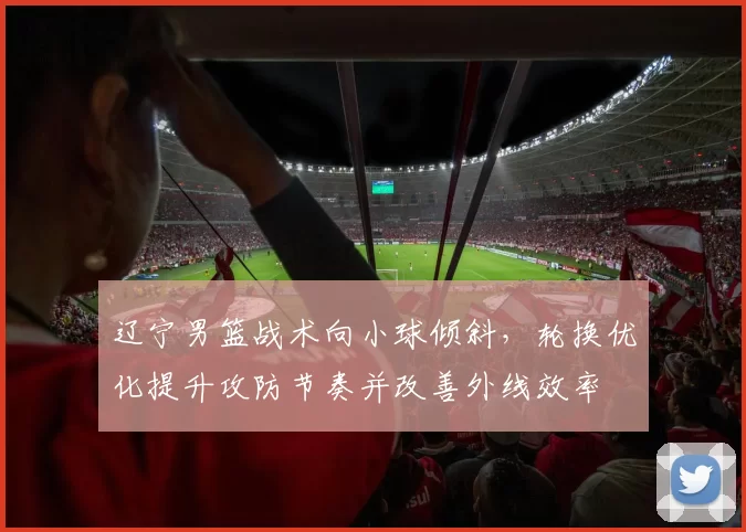 辽宁男篮战术向小球倾斜，轮换优化提升攻防节奏并改善外线效率