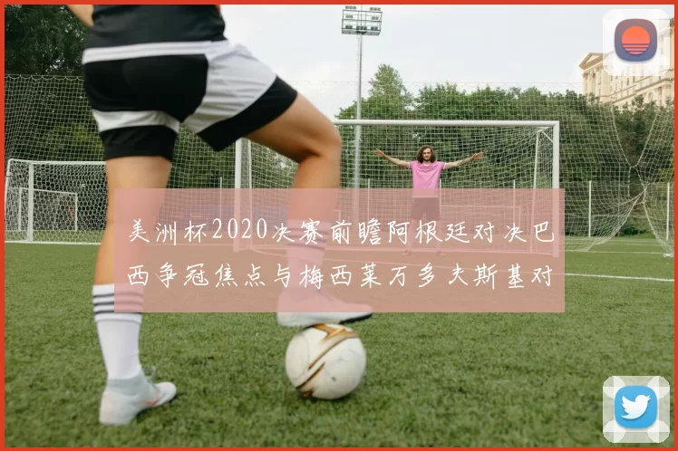 美洲杯2020决赛前瞻阿根廷对决巴西争冠焦点与梅西莱万多夫斯基对话
