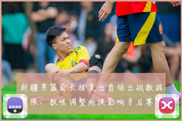 新疆男篮俞长栋复出首场出战数据有限，教练调整轮换影响季后赛准备