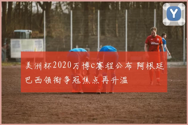 美洲杯2020万博c赛程公布 阿根廷巴西领衔争冠焦点再升温