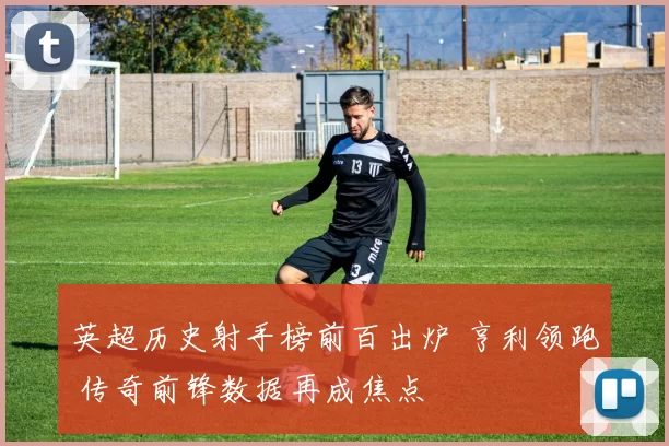 英超历史射手榜前百出炉 亨利领跑 传奇前锋数据再成焦点