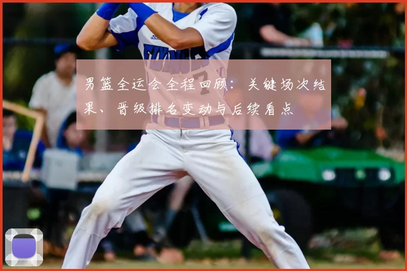 男篮全运会全程回顾:关键场次结果、晋级排名变动与后续看点