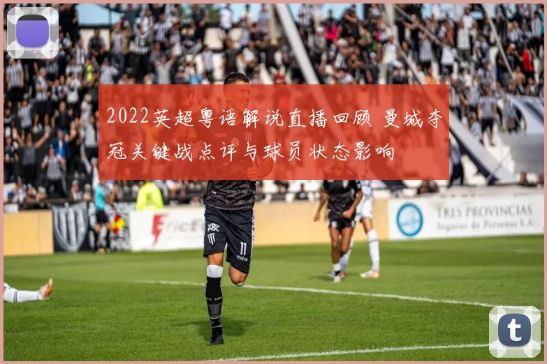 2022英超粤语解说直播回顾 曼城夺冠关键战点评与球员状态影响