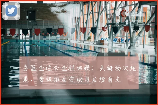 男篮全运会全程回顾:关键场次结果、晋级排名变动与后续看点