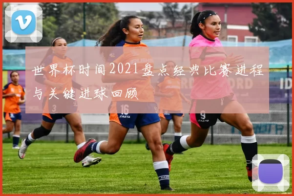 世界杯时间2021盘点经典比赛进程与关键进球回顾