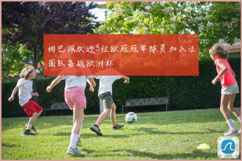 姆巴佩欢迎5位欧冠冠军球员加入法国队备战欧洲杯