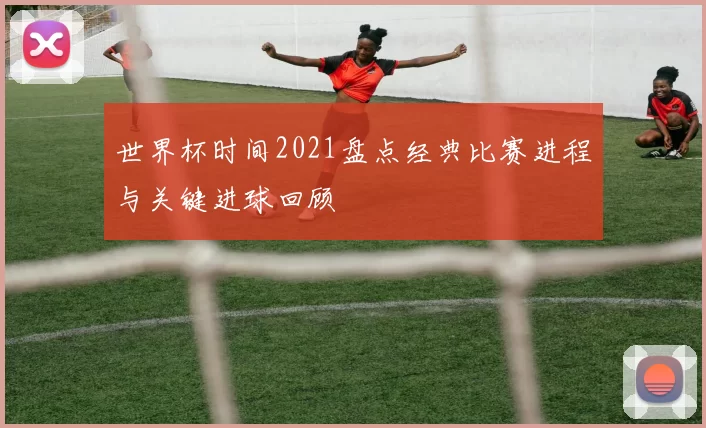 世界杯时间2021盘点经典比赛进程与关键进球回顾