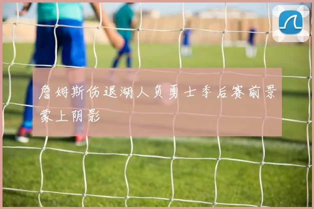 詹姆斯伤退湖人负勇士季后赛前景蒙上阴影