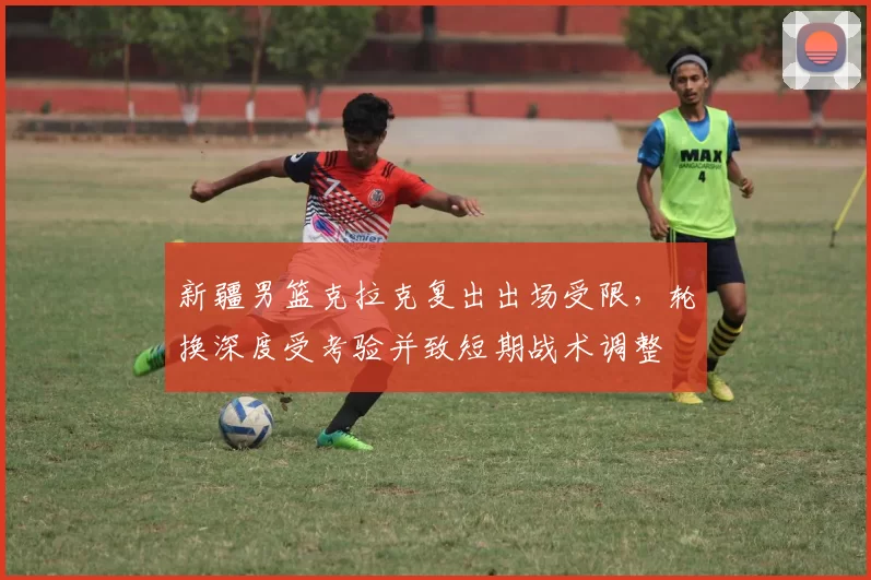 新疆男篮克拉克复出出场受限，轮换深度受考验并致短期战术调整