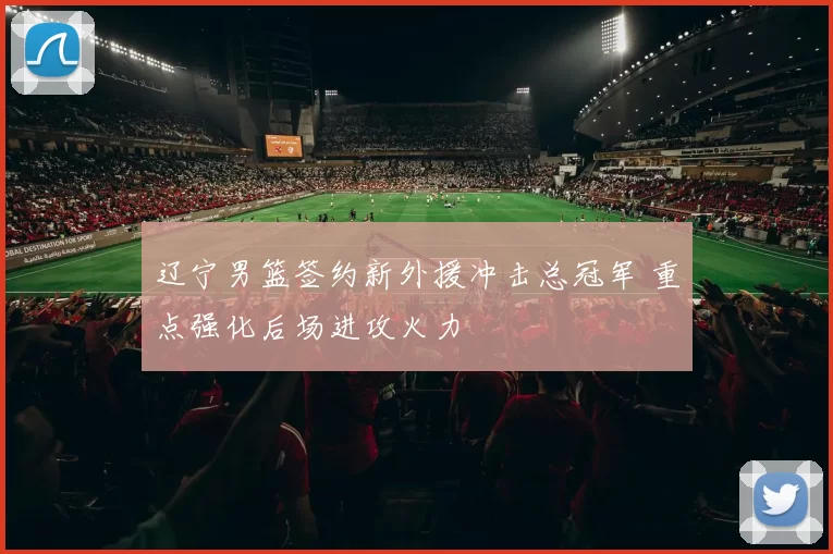 辽宁男篮签约新外援冲击总冠军 重点强化后场进攻火力