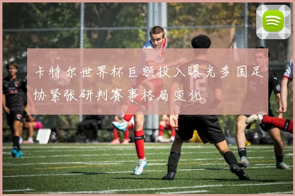卡特尔世界杯巨额投入曝光多国足协紧张研判赛事格局变化