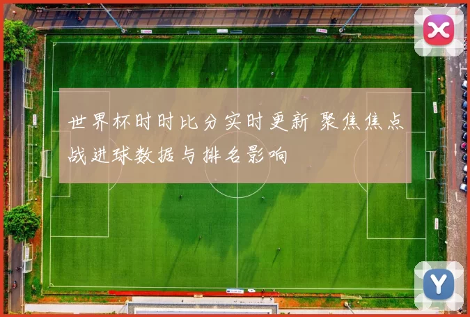 世界杯时时比分实时更新 聚焦焦点战进球数据与排名影响