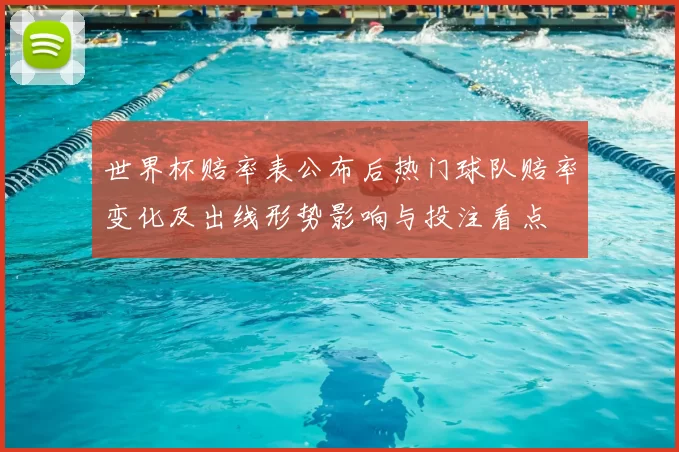 世界杯赔率表公布后热门球队赔率变化及出线形势影响与投注看点