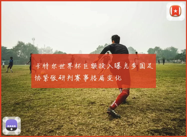 卡特尔世界杯巨额投入曝光多国足协紧张研判赛事格局变化