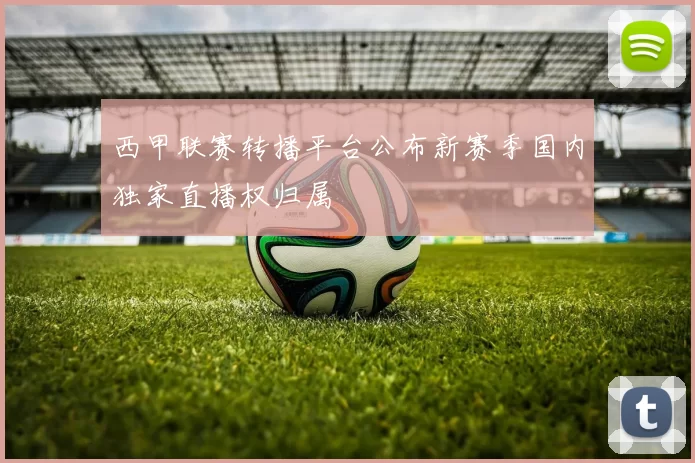 西甲联赛转播平台公布新赛季国内独家直播权归属