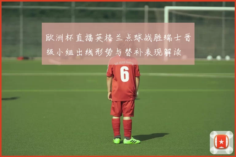 欧洲杯直播英格兰点球战胜瑞士晋级小组出线形势与替补表现解读
