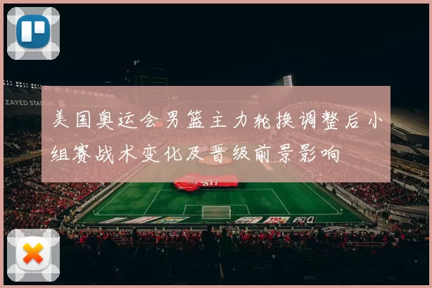 美国奥运会男篮主力轮换调整后小组赛战术变化及晋级前景影响