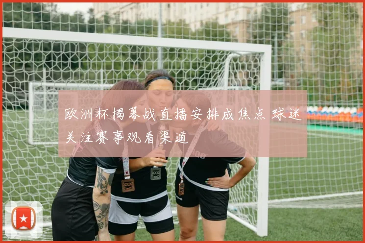 欧洲杯揭幕战直播安排成焦点 球迷关注赛事观看渠道