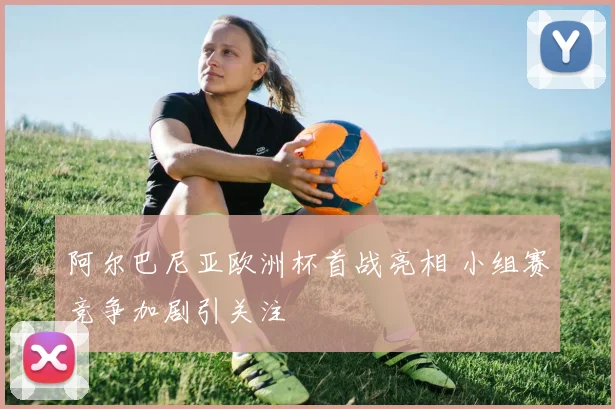 阿尔巴尼亚欧洲杯首战亮相 小组赛竞争加剧引关注