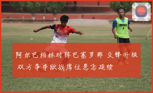 阿尔巴柏林对阵巴塞罗那 交锋升级 双方争夺欧战席位悬念延续
