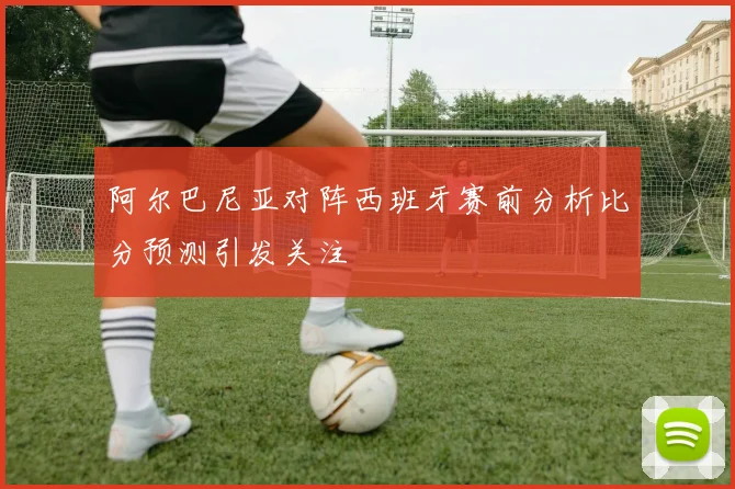 阿尔巴尼亚对阵西班牙赛前分析比分预测引发关注
