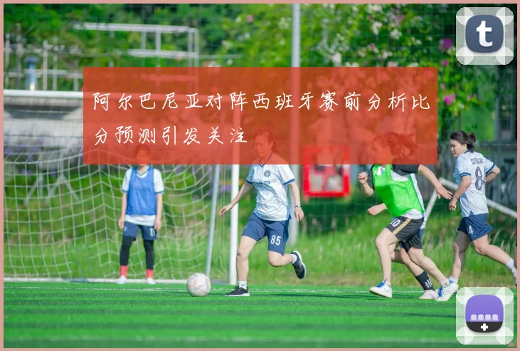 阿尔巴尼亚对阵西班牙赛前分析比分预测引发关注
