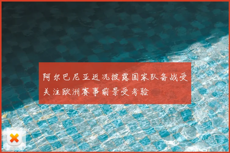 阿尔巴尼亚近况披露国家队备战受关注欧洲赛事前景受考验