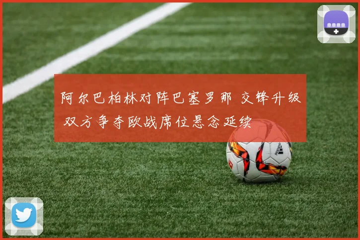 阿尔巴柏林对阵巴塞罗那 交锋升级 双方争夺欧战席位悬念延续