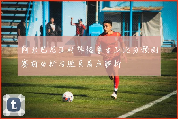 阿尔巴尼亚对阵格鲁吉亚比分预测赛前分析与胜负看点解析