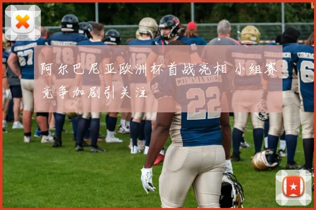 阿尔巴尼亚欧洲杯首战亮相 小组赛竞争加剧引关注